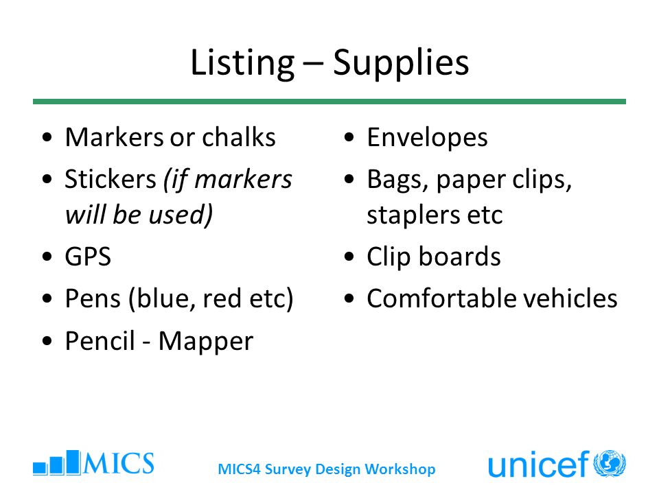 Listing – Supplies Markers or chalks Stickers (if markers will be used) GPS Pens (blue, red etc) Pencil - Mapper Envelopes Bags, paper clips, staplers etc Clip boards Comfortable vehicles MICS4 Survey Design Workshop