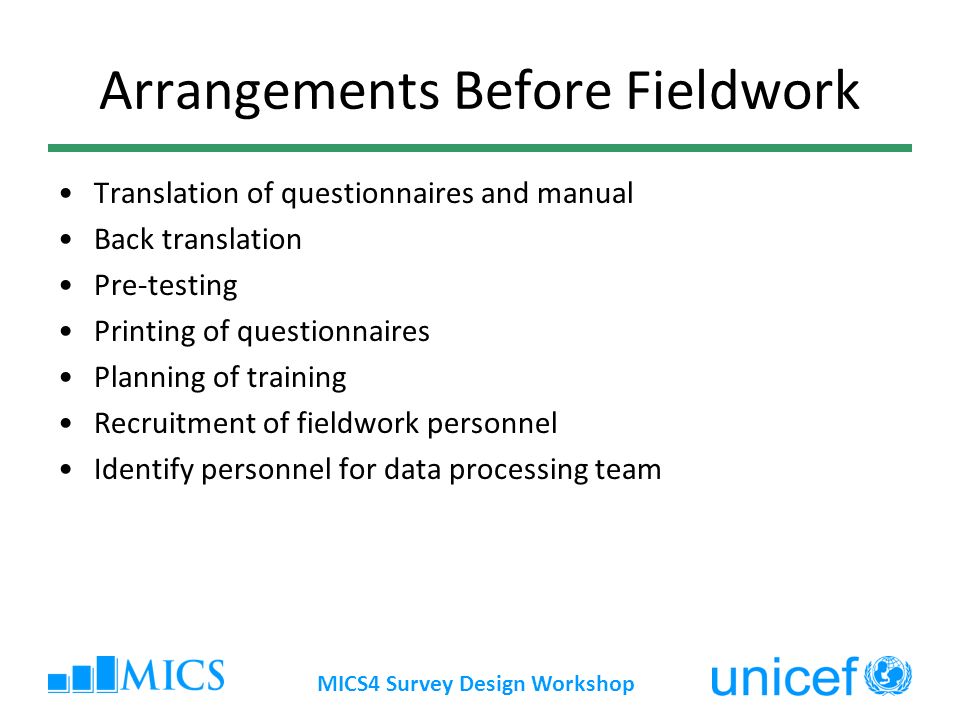 MICS4 Survey Design Workshop Arrangements Before Fieldwork Translation of questionnaires and manual Back translation Pre-testing Printing of questionnaires Planning of training Recruitment of fieldwork personnel Identify personnel for data processing team