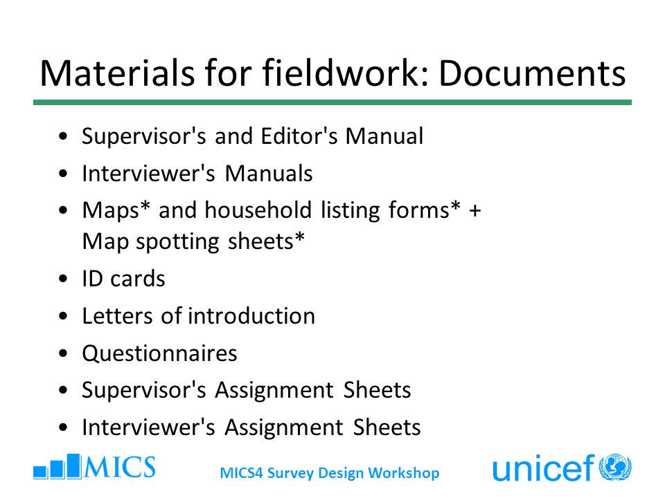 MICS4 Survey Design Workshop Materials for fieldwork: Documents Supervisor s and Editor s Manual Interviewer s Manuals Maps* and household listing forms* + Map spotting sheets* ID cards Letters of introduction Questionnaires Supervisor s Assignment Sheets Interviewer s Assignment Sheets