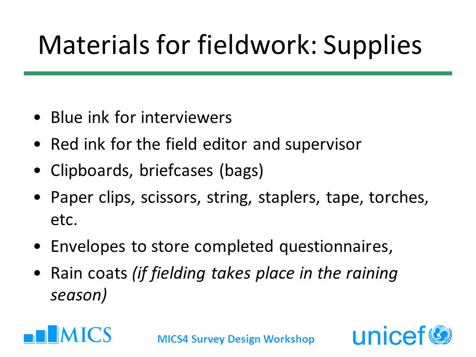 MICS4 Survey Design Workshop Materials for fieldwork: Supplies Blue ink for interviewers Red ink for the field editor and supervisor Clipboards, briefcases (bags) Paper clips, scissors, string, staplers, tape, torches, etc.