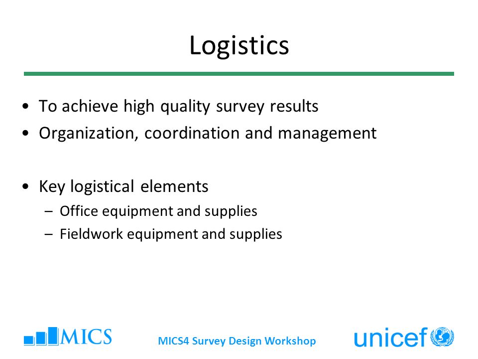 MICS4 Survey Design Workshop Logistics To achieve high quality survey results Organization, coordination and management Key logistical elements –Office equipment and supplies –Fieldwork equipment and supplies