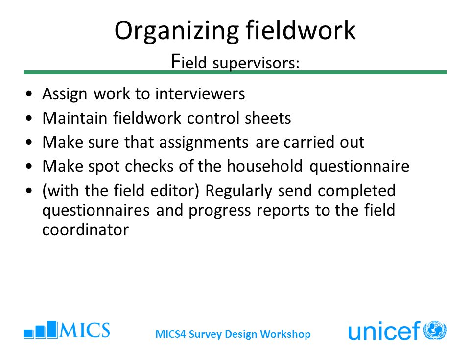 MICS4 Survey Design Workshop Organizing fieldwork F ield supervisors: Assign work to interviewers Maintain fieldwork control sheets Make sure that assignments are carried out Make spot checks of the household questionnaire (with the field editor) Regularly send completed questionnaires and progress reports to the field coordinator