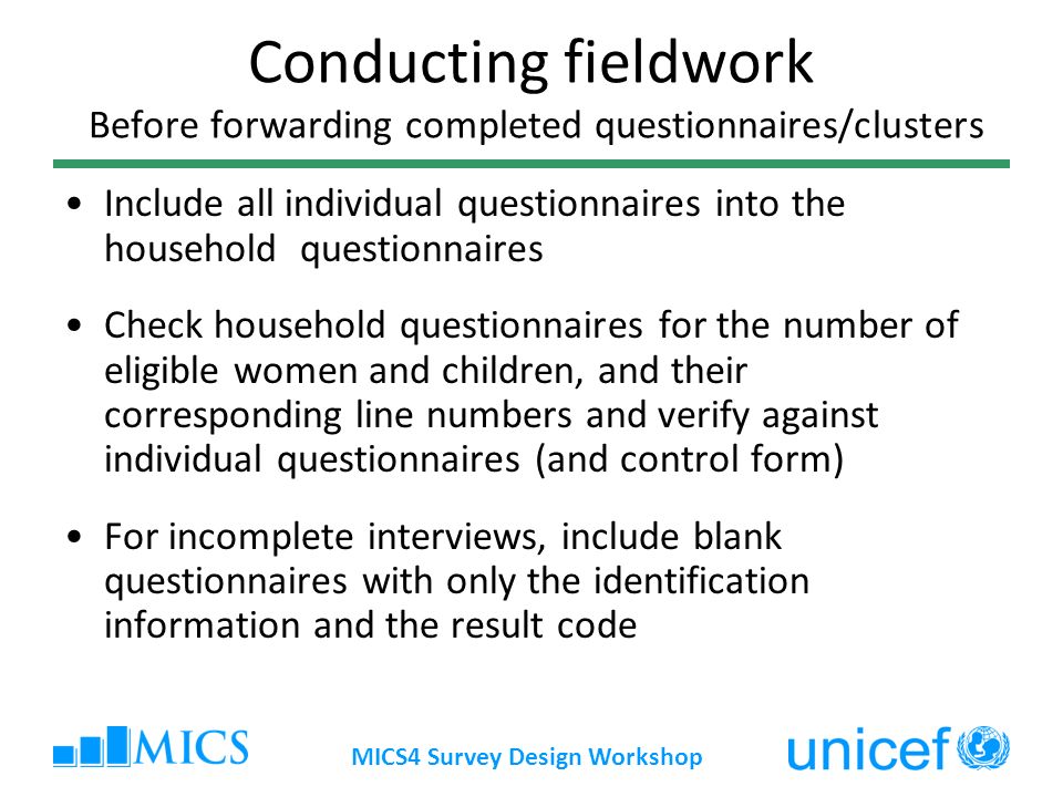 MICS4 Survey Design Workshop Conducting fieldwork Before forwarding completed questionnaires/clusters Include all individual questionnaires into the household questionnaires Check household questionnaires for the number of eligible women and children, and their corresponding line numbers and verify against individual questionnaires (and control form) For incomplete interviews, include blank questionnaires with only the identification information and the result code