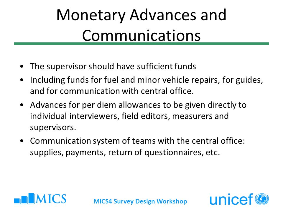 MICS4 Survey Design Workshop Monetary Advances and Communications The supervisor should have sufficient funds Including funds for fuel and minor vehicle repairs, for guides, and for communication with central office.