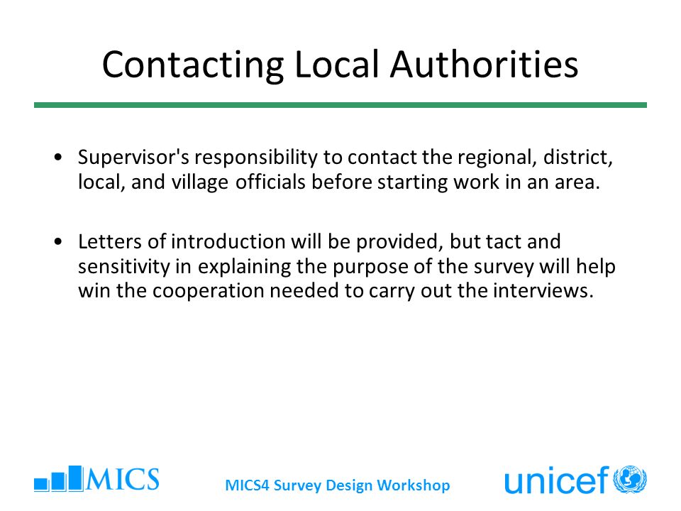 MICS4 Survey Design Workshop Contacting Local Authorities Supervisor s responsibility to contact the regional, district, local, and village officials before starting work in an area.