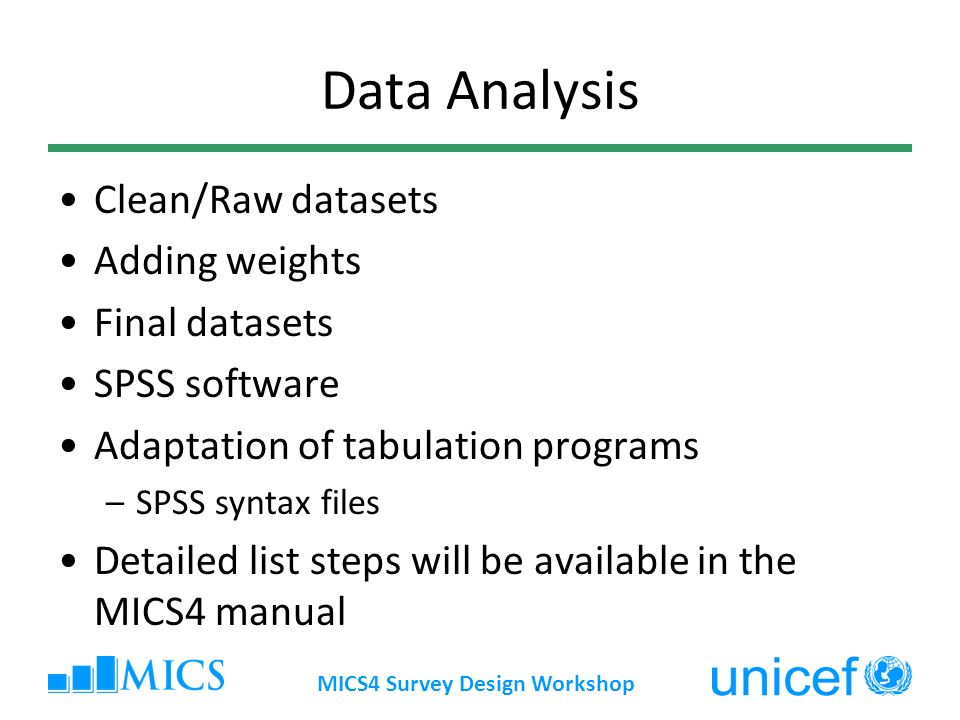 MICS4 Survey Design Workshop Data Analysis Clean/Raw datasets Adding weights Final datasets SPSS software Adaptation of tabulation programs –SPSS syntax files Detailed list steps will be available in the MICS4 manual