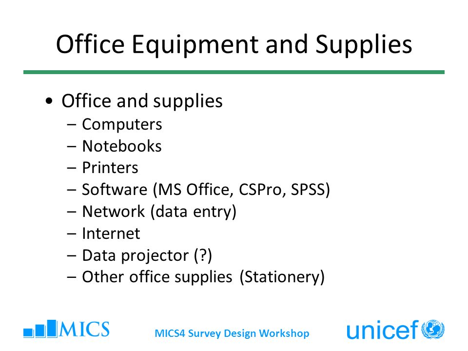 MICS4 Survey Design Workshop Office Equipment and Supplies Office and supplies –Computers –Notebooks –Printers –Software (MS Office, CSPro, SPSS) –Network (data entry) –Internet –Data projector ( ) –Other office supplies (Stationery)
