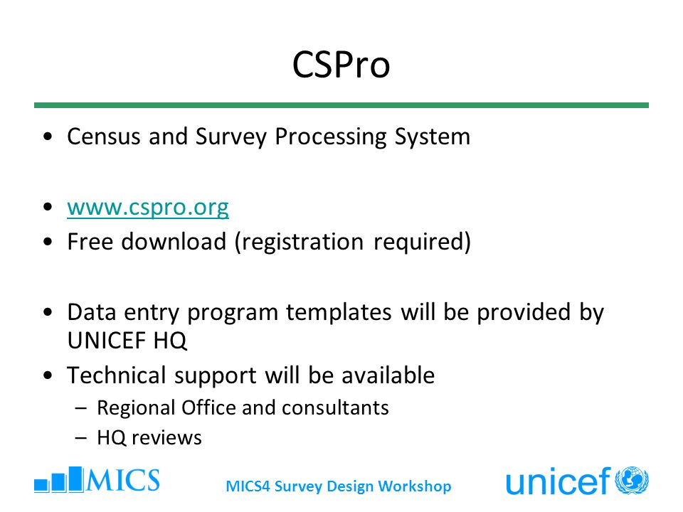 MICS4 Survey Design Workshop CSPro Census and Survey Processing System   Free download (registration required) Data entry program templates will be provided by UNICEF HQ Technical support will be available –Regional Office and consultants –HQ reviews