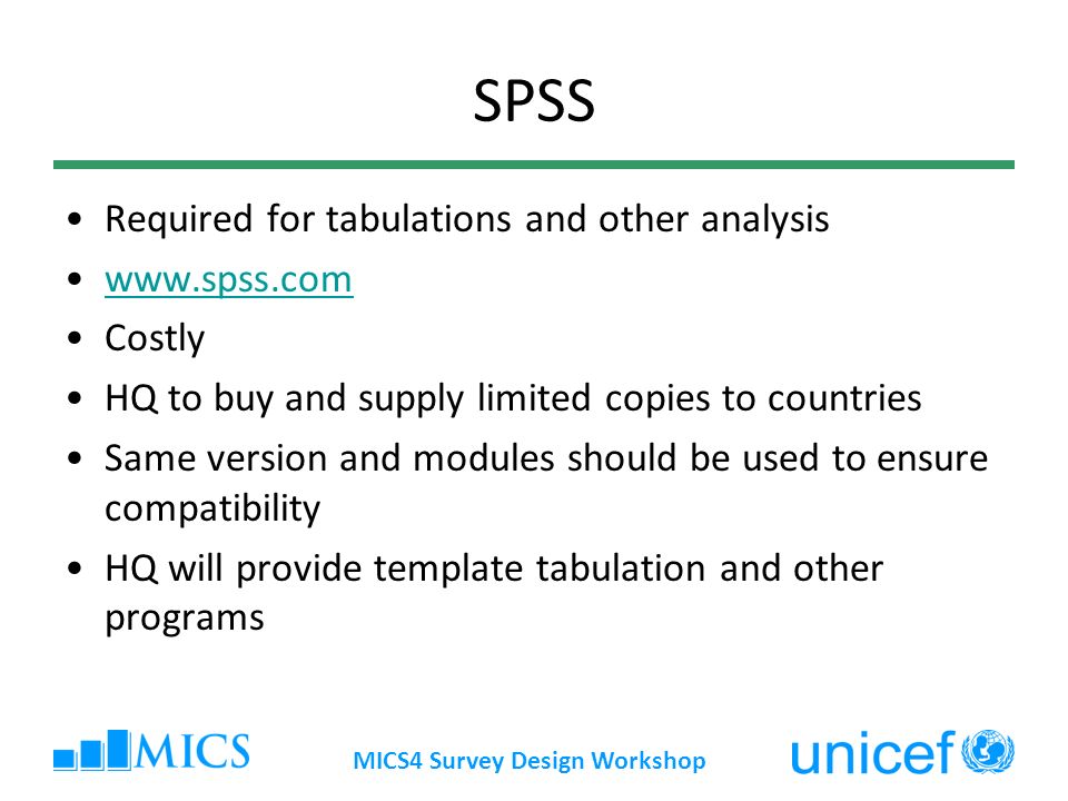 MICS4 Survey Design Workshop SPSS Required for tabulations and other analysis   Costly HQ to buy and supply limited copies to countries Same version and modules should be used to ensure compatibility HQ will provide template tabulation and other programs