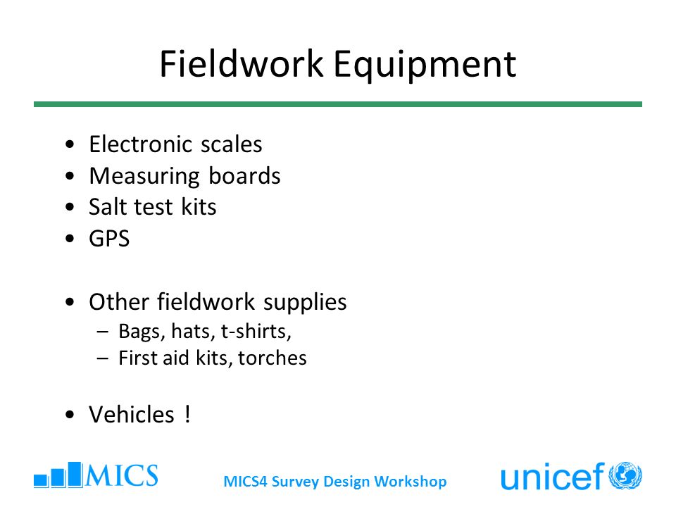 MICS4 Survey Design Workshop Fieldwork Equipment Electronic scales Measuring boards Salt test kits GPS Other fieldwork supplies –Bags, hats, t-shirts, –First aid kits, torches Vehicles !