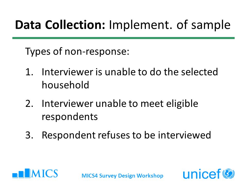 MICS4 Survey Design Workshop 1.Interviewer is unable to do the selected household 2.Interviewer unable to meet eligible respondents 3.Respondent refuses to be interviewed Types of non-response: Data Collection: Implement.