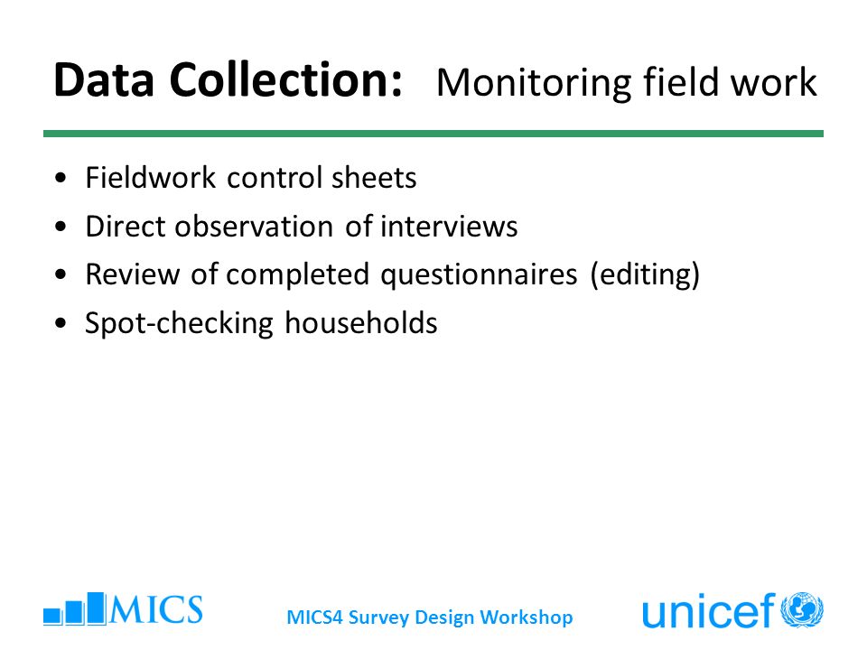 MICS4 Survey Design Workshop Data Collection: Monitoring field work Fieldwork control sheets Direct observation of interviews Review of completed questionnaires (editing) Spot-checking households