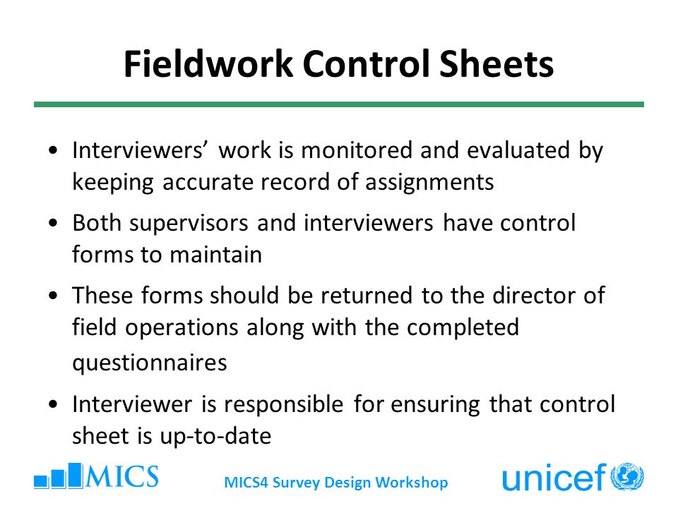 MICS4 Survey Design Workshop Fieldwork Control Sheets Interviewers work is monitored and evaluated by keeping accurate record of assignments Both supervisors and interviewers have control forms to maintain These forms should be returned to the director of field operations along with the completed questionnaires Interviewer is responsible for ensuring that control sheet is up-to-date