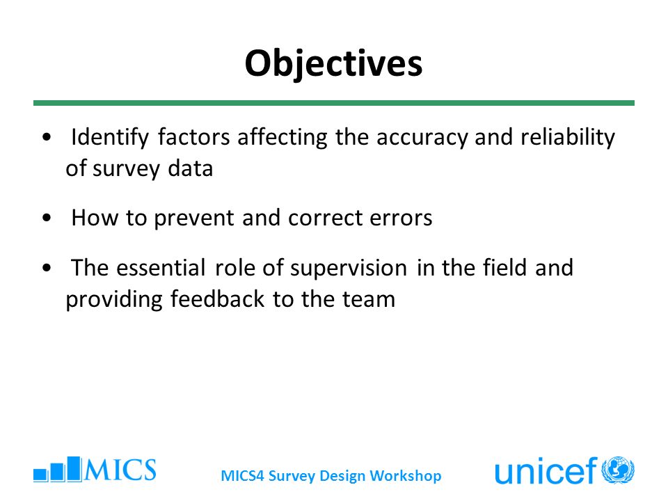 MICS4 Survey Design Workshop Objectives Identify factors affecting the accuracy and reliability of survey data How to prevent and correct errors The essential role of supervision in the field and providing feedback to the team