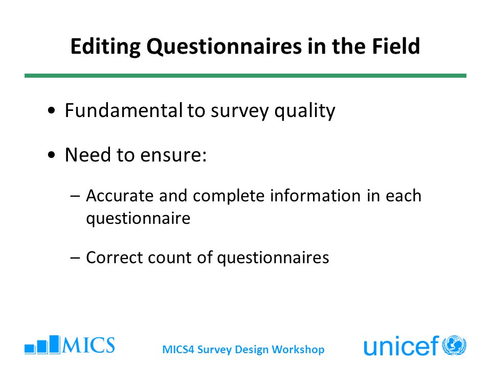 MICS4 Survey Design Workshop Editing Questionnaires in the Field Fundamental to survey quality Need to ensure: –Accurate and complete information in each questionnaire –Correct count of questionnaires