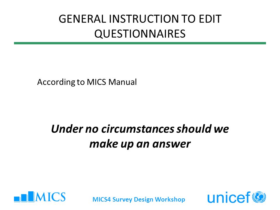 MICS4 Survey Design Workshop GENERAL INSTRUCTION TO EDIT QUESTIONNAIRES According to MICS Manual Under no circumstances should we make up an answer