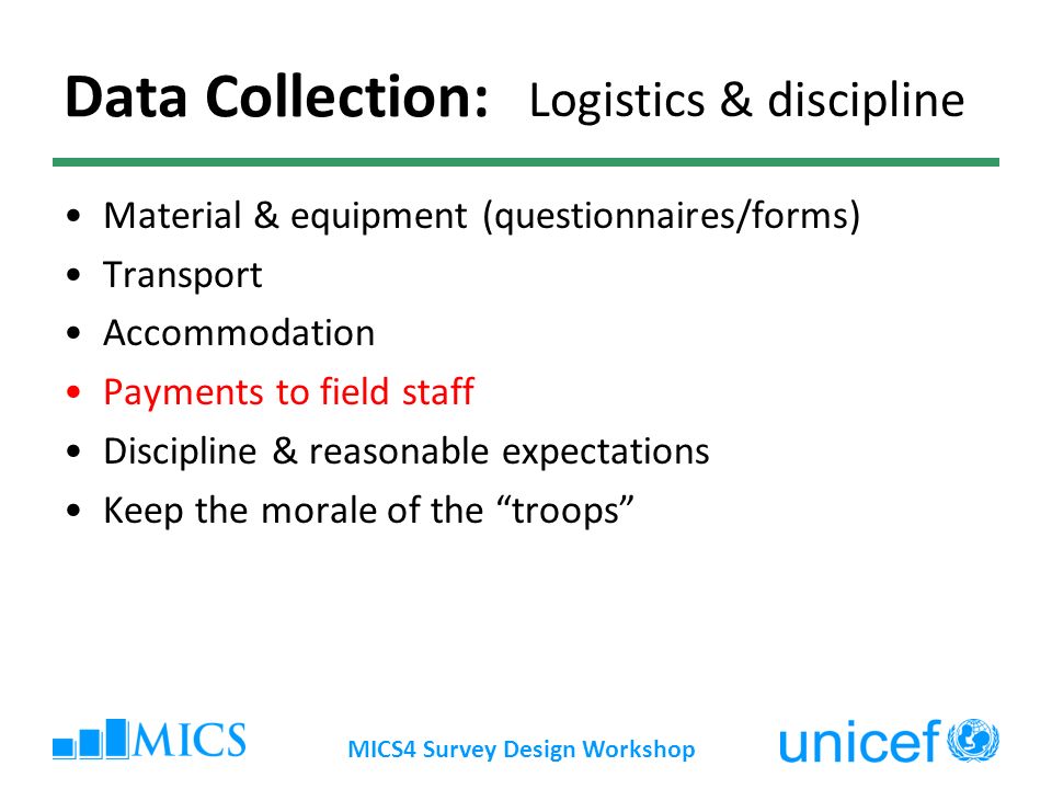 MICS4 Survey Design Workshop Data Collection: Material & equipment (questionnaires/forms) Transport Accommodation Payments to field staff Discipline & reasonable expectations Keep the morale of the troops Logistics & discipline