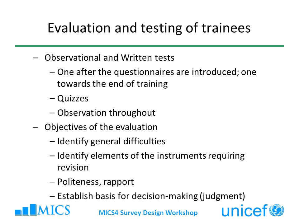 MICS4 Survey Design Workshop Evaluation and testing of trainees – Observational and Written tests –One after the questionnaires are introduced; one towards the end of training –Quizzes –Observation throughout – Objectives of the evaluation –Identify general difficulties –Identify elements of the instruments requiring revision –Politeness, rapport –Establish basis for decision-making (judgment)