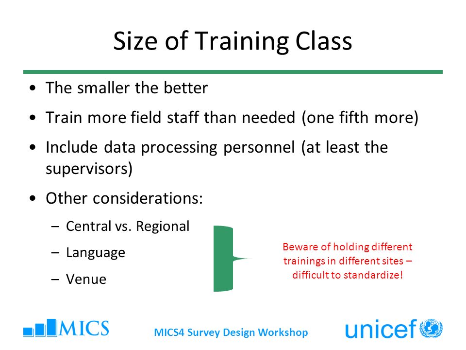MICS4 Survey Design Workshop Size of Training Class The smaller the better Train more field staff than needed (one fifth more) Include data processing personnel (at least the supervisors) Other considerations: –Central vs.