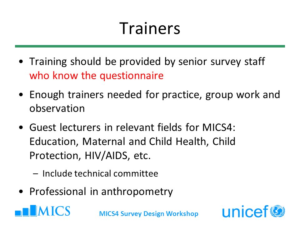 MICS4 Survey Design Workshop Trainers Training should be provided by senior survey staff who know the questionnaire Enough trainers needed for practice, group work and observation Guest lecturers in relevant fields for MICS4: Education, Maternal and Child Health, Child Protection, HIV/AIDS, etc.