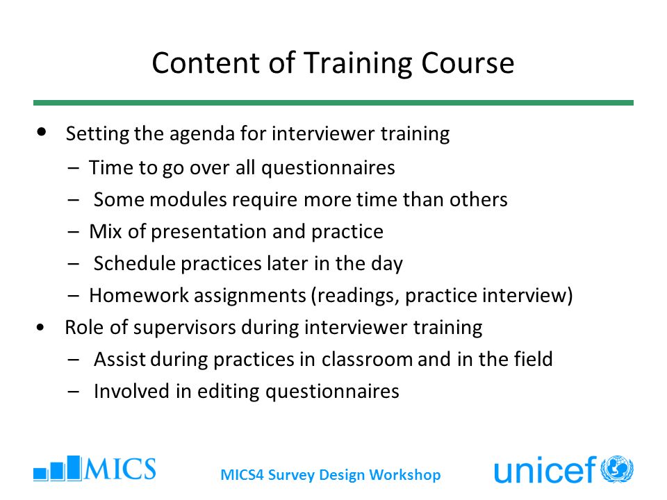 MICS4 Survey Design Workshop Content of Training Course Setting the agenda for interviewer training –Time to go over all questionnaires – Some modules require more time than others –Mix of presentation and practice – Schedule practices later in the day –Homework assignments (readings, practice interview) Role of supervisors during interviewer training – Assist during practices in classroom and in the field – Involved in editing questionnaires