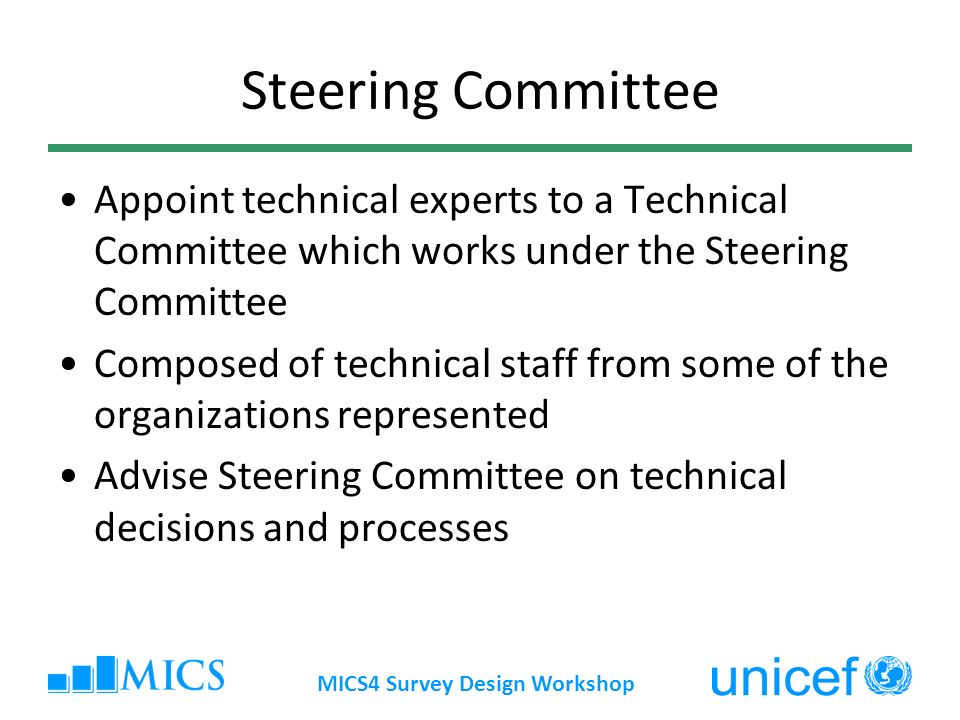 MICS4 Survey Design Workshop Steering Committee Appoint technical experts to a Technical Committee which works under the Steering Committee Composed of technical staff from some of the organizations represented Advise Steering Committee on technical decisions and processes