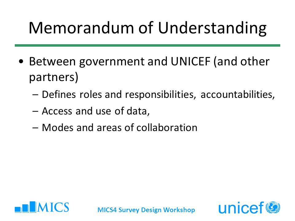 MICS4 Survey Design Workshop Memorandum of Understanding Between government and UNICEF (and other partners) –Defines roles and responsibilities, accountabilities, –Access and use of data, –Modes and areas of collaboration