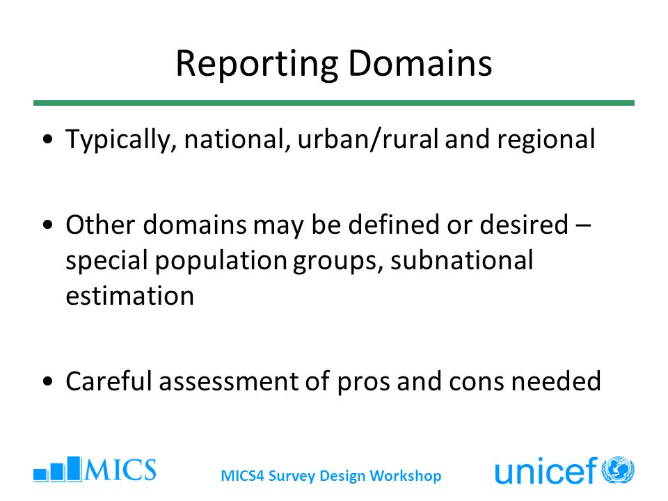 MICS4 Survey Design Workshop Reporting Domains Typically, national, urban/rural and regional Other domains may be defined or desired – special population groups, subnational estimation Careful assessment of pros and cons needed