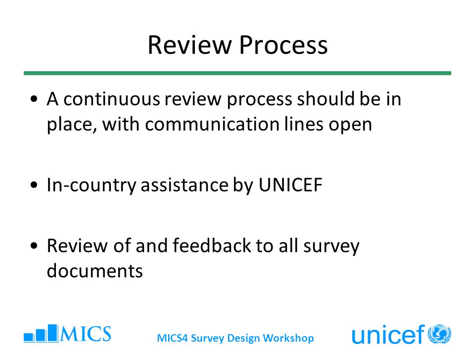 MICS4 Survey Design Workshop Review Process A continuous review process should be in place, with communication lines open In-country assistance by UNICEF Review of and feedback to all survey documents