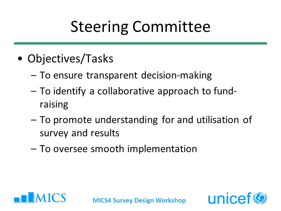 MICS4 Survey Design Workshop Steering Committee Objectives/Tasks –To ensure transparent decision-making –To identify a collaborative approach to fund- raising –To promote understanding for and utilisation of survey and results –To oversee smooth implementation
