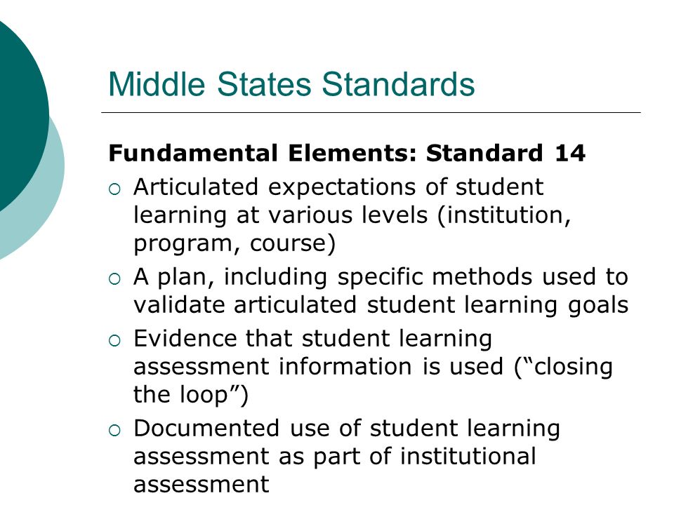 Middle States Standards Fundamental Elements: Standard 14 Articulated expectations of student learning at various levels (institution, program, course) A plan, including specific methods used to validate articulated student learning goals Evidence that student learning assessment information is used (closing the loop) Documented use of student learning assessment as part of institutional assessment