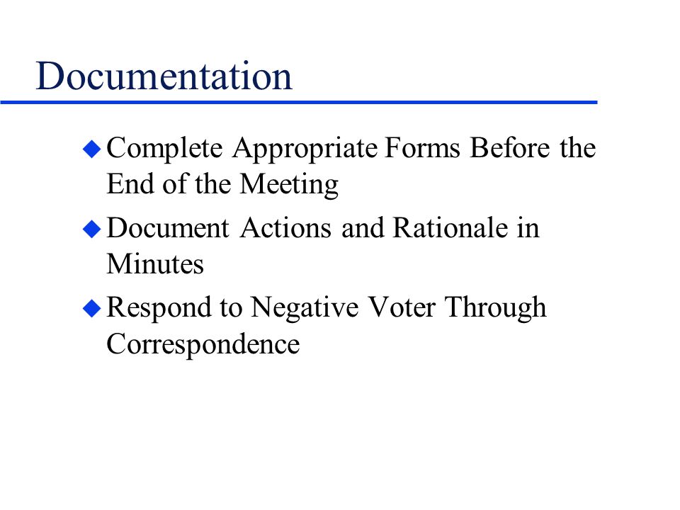 Documentation u Complete Appropriate Forms Before the End of the Meeting u Document Actions and Rationale in Minutes u Respond to Negative Voter Through Correspondence