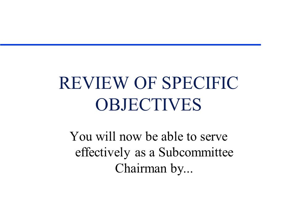 REVIEW OF SPECIFIC OBJECTIVES You will now be able to serve effectively as a Subcommittee Chairman by...