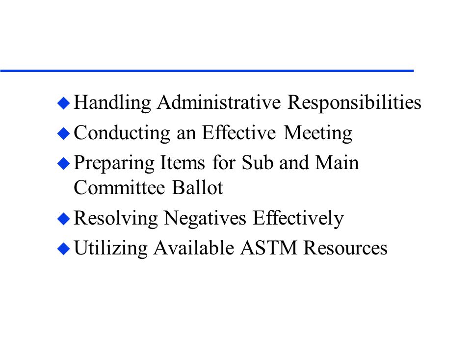 u Handling Administrative Responsibilities u Conducting an Effective Meeting u Preparing Items for Sub and Main Committee Ballot u Resolving Negatives Effectively u Utilizing Available ASTM Resources