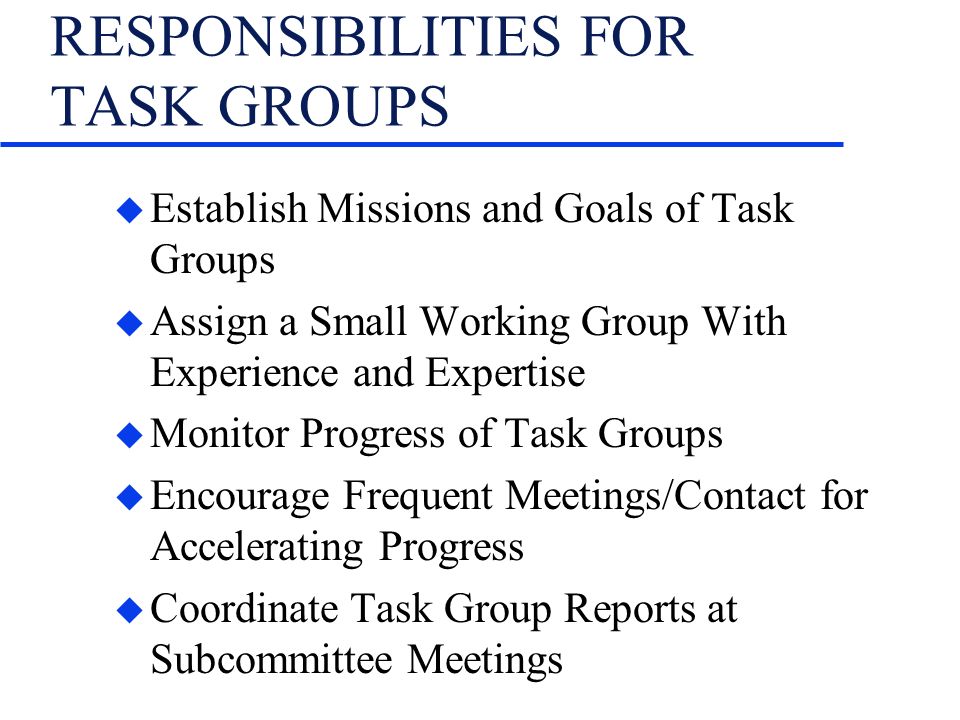 RESPONSIBILITIES FOR TASK GROUPS u Establish Missions and Goals of Task Groups u Assign a Small Working Group With Experience and Expertise u Monitor Progress of Task Groups u Encourage Frequent Meetings/Contact for Accelerating Progress u Coordinate Task Group Reports at Subcommittee Meetings