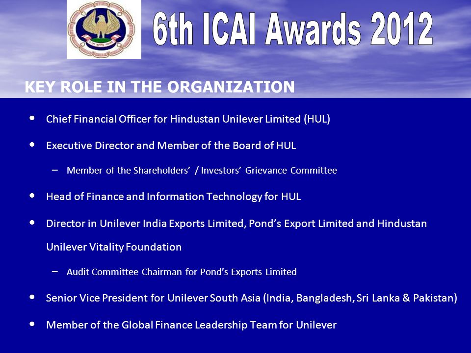 KEY ROLE IN THE ORGANIZATION Chief Financial Officer for Hindustan Unilever Limited (HUL) Executive Director and Member of the Board of HUL – – Member of the Shareholders / Investors Grievance Committee Head of Finance and Information Technology for HUL Director in Unilever India Exports Limited, Ponds Export Limited and Hindustan Unilever Vitality Foundation – – Audit Committee Chairman for Ponds Exports Limited Senior Vice President for Unilever South Asia (India, Bangladesh, Sri Lanka & Pakistan) Member of the Global Finance Leadership Team for Unilever
