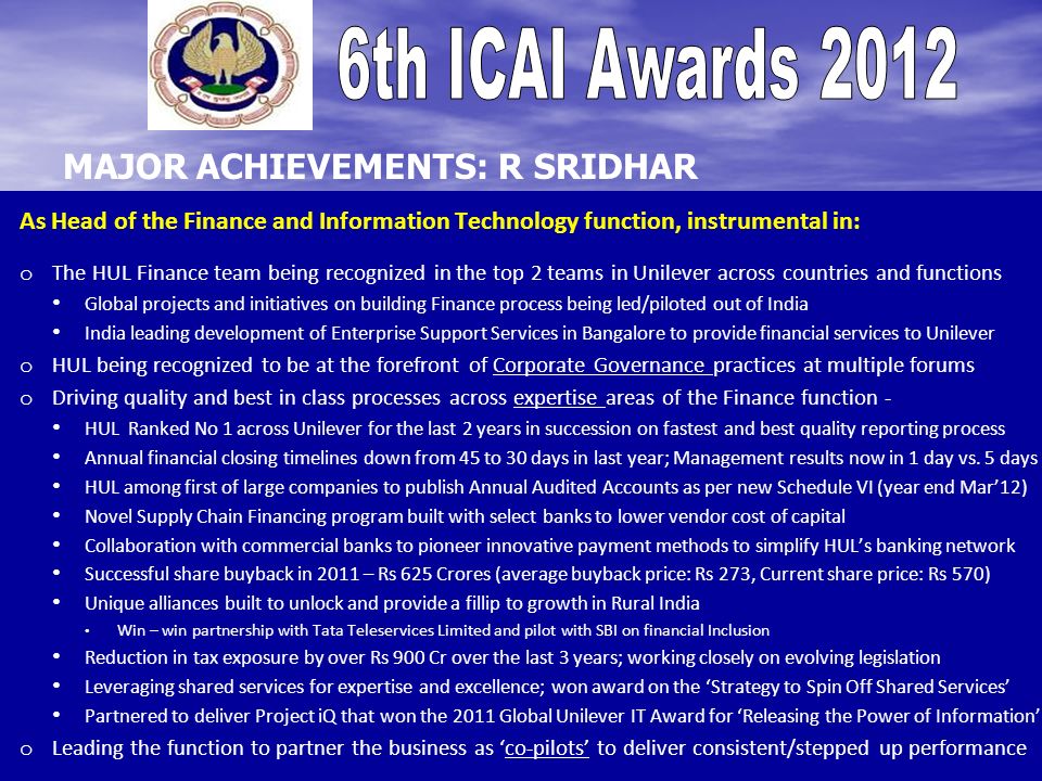 As Head of the Finance and Information Technology function, instrumental in: o o The HUL Finance team being recognized in the top 2 teams in Unilever across countries and functions Global projects and initiatives on building Finance process being led/piloted out of India India leading development of Enterprise Support Services in Bangalore to provide financial services to Unilever o o HUL being recognized to be at the forefront of Corporate Governance practices at multiple forums o o Driving quality and best in class processes across expertise areas of the Finance function - HUL Ranked No 1 across Unilever for the last 2 years in succession on fastest and best quality reporting process Annual financial closing timelines down from 45 to 30 days in last year; Management results now in 1 day vs.