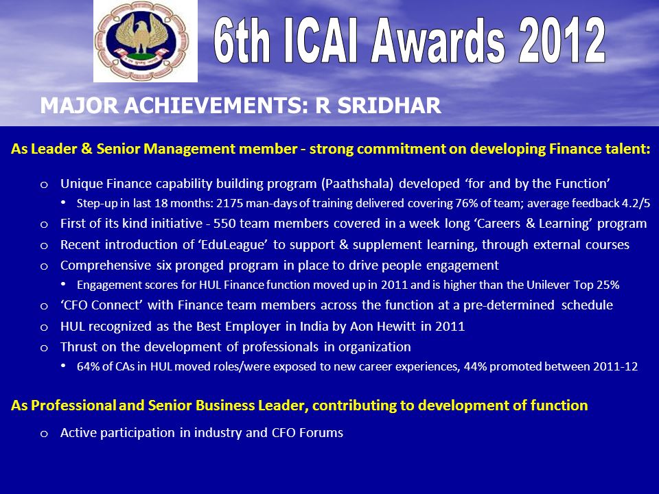As Leader & Senior Management member - strong commitment on developing Finance talent: o o Unique Finance capability building program (Paathshala) developed for and by the Function Step-up in last 18 months: 2175 man-days of training delivered covering 76% of team; average feedback 4.2/5 o o First of its kind initiative team members covered in a week long Careers & Learning program o o Recent introduction of EduLeague to support & supplement learning, through external courses o o Comprehensive six pronged program in place to drive people engagement Engagement scores for HUL Finance function moved up in 2011 and is higher than the Unilever Top 25% o o CFO Connect with Finance team members across the function at a pre-determined schedule o o HUL recognized as the Best Employer in India by Aon Hewitt in 2011 o o Thrust on the development of professionals in organization 64% of CAs in HUL moved roles/were exposed to new career experiences, 44% promoted between As Professional and Senior Business Leader, contributing to development of function o o Active participation in industry and CFO Forums MAJOR ACHIEVEMENTS: R SRIDHAR