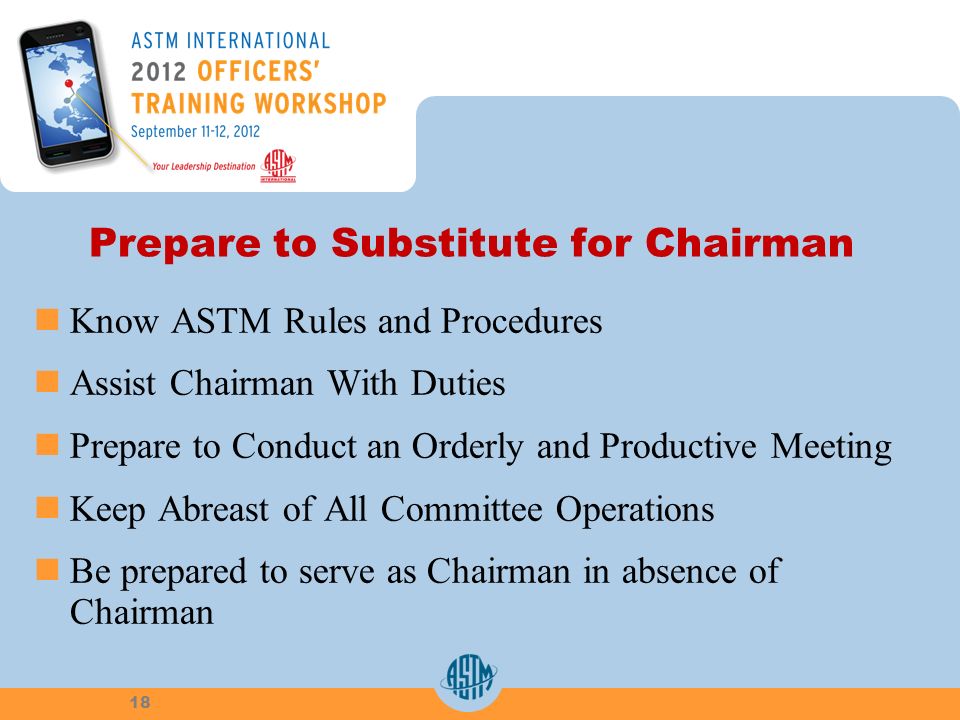 Prepare to Substitute for Chairman Know ASTM Rules and Procedures Assist Chairman With Duties Prepare to Conduct an Orderly and Productive Meeting Keep Abreast of All Committee Operations Be prepared to serve as Chairman in absence of Chairman 18
