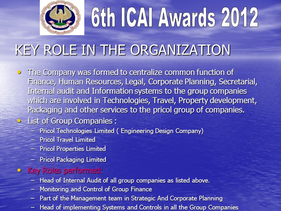 KEY ROLE IN THE ORGANIZATION The Company was formed to centralize common function of Finance, Human Resources, Legal, Corporate Planning, Secretarial, Internal audit and Information systems to the group companies which are involved in Technologies, Travel, Property development, Packaging and other services to the pricol group of companies.