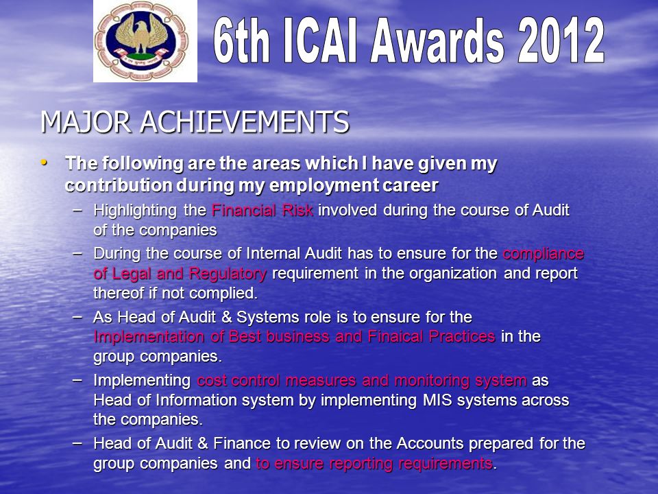 MAJOR ACHIEVEMENTS The following are the areas which I have given my contribution during my employment career The following are the areas which I have given my contribution during my employment career – Highlighting the Financial Risk involved during the course of Audit of the companies – During the course of Internal Audit has to ensure for the compliance of Legal and Regulatory requirement in the organization and report thereof if not complied.