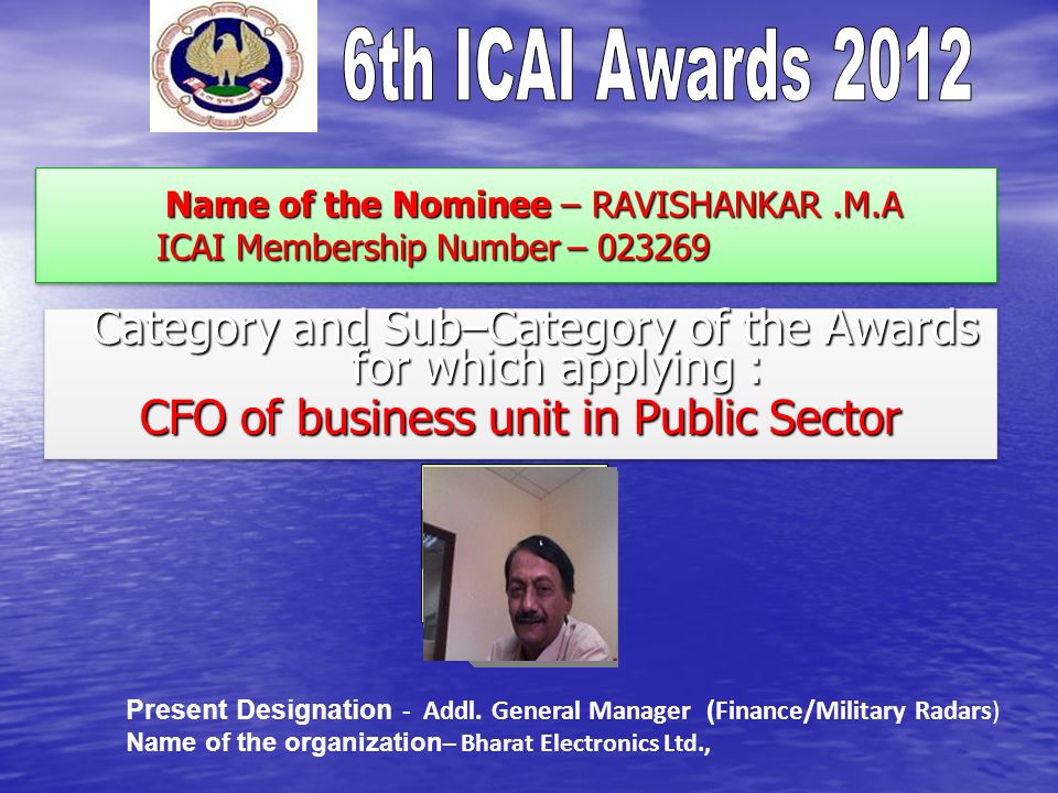 Name of the Nominee – RAVISHANKAR.M.A ICAI Membership Number – Name of the Nominee – RAVISHANKAR.M.A ICAI Membership Number – Category and Sub–Category of the Awards for which applying : Category and Sub–Category of the Awards for which applying : CFO of business unit in Public Sector Category and Sub–Category of the Awards for which applying : Category and Sub–Category of the Awards for which applying : CFO of business unit in Public Sector Present Designation - Addl.