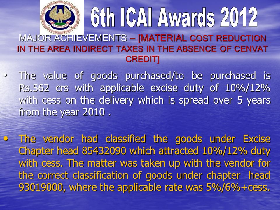 MAJOR ACHIEVEMENTS – [MATERIAL COST REDUCTION IN THE AREA INDIRECT TAXES IN THE ABSENCE OF CENVAT CREDIT] The value of goods purchased/to be purchased is Rs.562 crs with applicable excise duty of 10%/12% with cess on the delivery which is spread over 5 years from the year 2010.