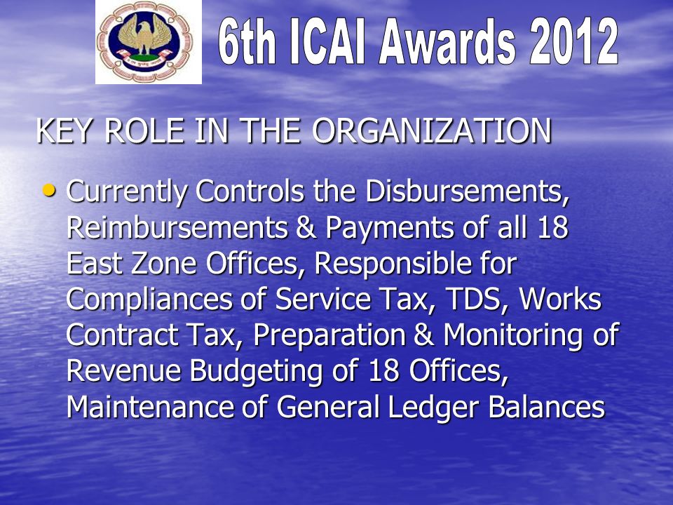 KEY ROLE IN THE ORGANIZATION Currently Controls the Disbursements, Reimbursements & Payments of all 18 East Zone Offices, Responsible for Compliances of Service Tax, TDS, Works Contract Tax, Preparation & Monitoring of Revenue Budgeting of 18 Offices, Maintenance of General Ledger Balances Currently Controls the Disbursements, Reimbursements & Payments of all 18 East Zone Offices, Responsible for Compliances of Service Tax, TDS, Works Contract Tax, Preparation & Monitoring of Revenue Budgeting of 18 Offices, Maintenance of General Ledger Balances