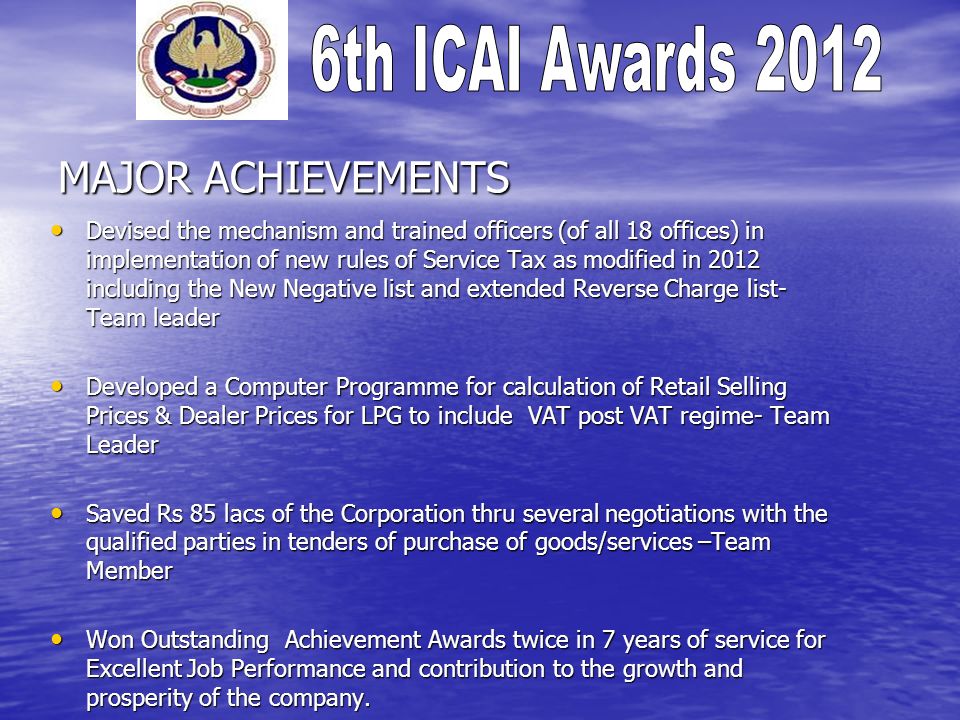 MAJOR ACHIEVEMENTS Devised the mechanism and trained officers (of all 18 offices) in implementation of new rules of Service Tax as modified in 2012 including the New Negative list and extended Reverse Charge list- Team leader Devised the mechanism and trained officers (of all 18 offices) in implementation of new rules of Service Tax as modified in 2012 including the New Negative list and extended Reverse Charge list- Team leader Developed a Computer Programme for calculation of Retail Selling Prices & Dealer Prices for LPG to include VAT post VAT regime- Team Leader Developed a Computer Programme for calculation of Retail Selling Prices & Dealer Prices for LPG to include VAT post VAT regime- Team Leader Saved Rs 85 lacs of the Corporation thru several negotiations with the qualified parties in tenders of purchase of goods/services –Team Member Saved Rs 85 lacs of the Corporation thru several negotiations with the qualified parties in tenders of purchase of goods/services –Team Member Won Outstanding Achievement Awards twice in 7 years of service for Excellent Job Performance and contribution to the growth and prosperity of the company.