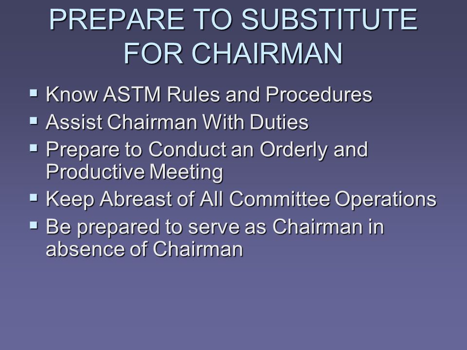 PREPARE TO SUBSTITUTE FOR CHAIRMAN Know ASTM Rules and Procedures Know ASTM Rules and Procedures Assist Chairman With Duties Assist Chairman With Duties Prepare to Conduct an Orderly and Productive Meeting Prepare to Conduct an Orderly and Productive Meeting Keep Abreast of All Committee Operations Keep Abreast of All Committee Operations Be prepared to serve as Chairman in absence of Chairman Be prepared to serve as Chairman in absence of Chairman