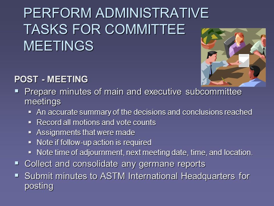PERFORM ADMINISTRATIVE TASKS FOR COMMITTEE MEETINGS POST - MEETING Prepare minutes of main and executive subcommittee meetings Prepare minutes of main and executive subcommittee meetings An accurate summary of the decisions and conclusions reached An accurate summary of the decisions and conclusions reached Record all motions and vote counts Record all motions and vote counts Assignments that were made Assignments that were made Note if follow-up action is required Note if follow-up action is required Note time of adjournment, next meeting date, time, and location.