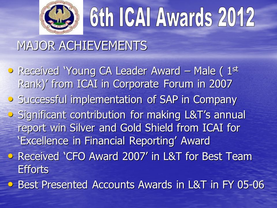 MAJOR ACHIEVEMENTS Received Young CA Leader Award – Male ( 1 st Rank) from ICAI in Corporate Forum in 2007 Received Young CA Leader Award – Male ( 1 st Rank) from ICAI in Corporate Forum in 2007 Successful implementation of SAP in Company Successful implementation of SAP in Company Significant contribution for making L&Ts annual report win Silver and Gold Shield from ICAI for Excellence in Financial Reporting Award Significant contribution for making L&Ts annual report win Silver and Gold Shield from ICAI for Excellence in Financial Reporting Award Received CFO Award 2007 in L&T for Best Team Efforts Received CFO Award 2007 in L&T for Best Team Efforts Best Presented Accounts Awards in L&T in FY Best Presented Accounts Awards in L&T in FY 05-06