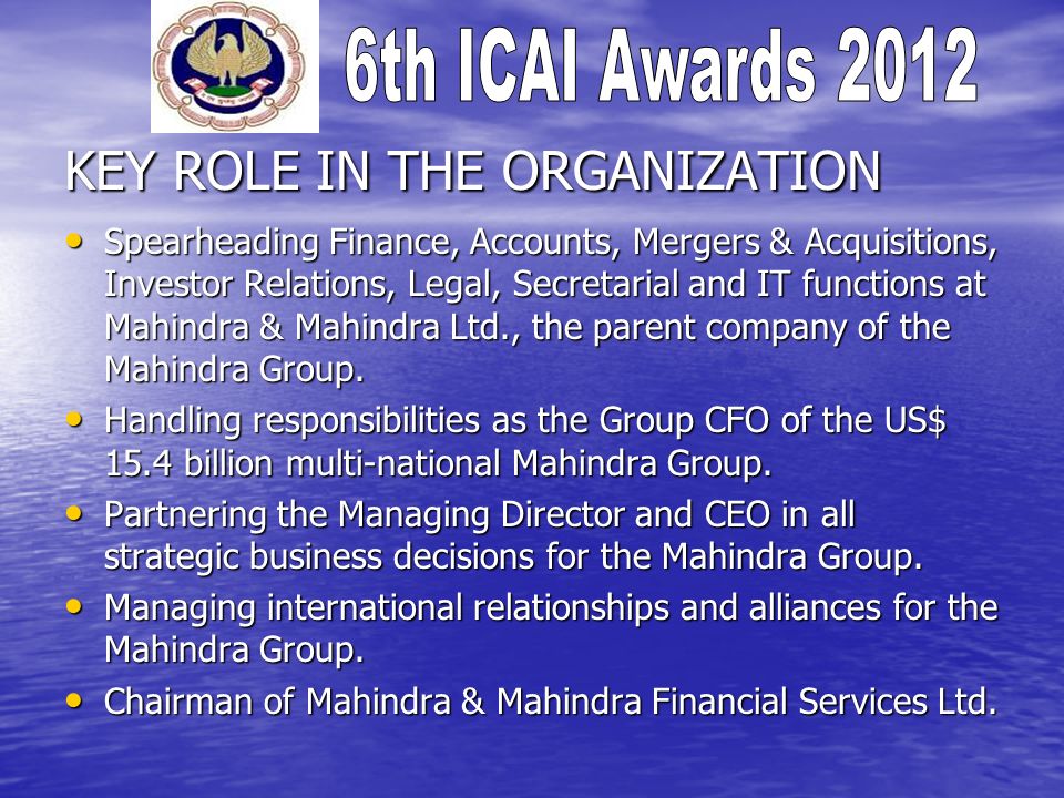 KEY ROLE IN THE ORGANIZATION Spearheading Finance, Accounts, Mergers & Acquisitions, Investor Relations, Legal, Secretarial and IT functions at Mahindra & Mahindra Ltd., the parent company of the Mahindra Group.