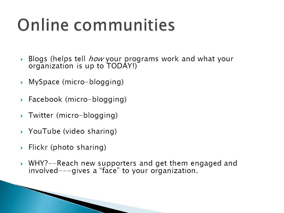 Blogs (helps tell how your programs work and what your organization is up to TODAY!) MySpace (micro-blogging) Facebook (micro-blogging) Twitter (micro-blogging) YouTube (video sharing) Flickr (photo sharing) WHY --Reach new supporters and get them engaged and involved---gives a face to your organization.
